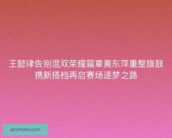 王懿律告别混双荣耀篇章黄东萍重整旗鼓携新搭档再启赛场逐梦之路
