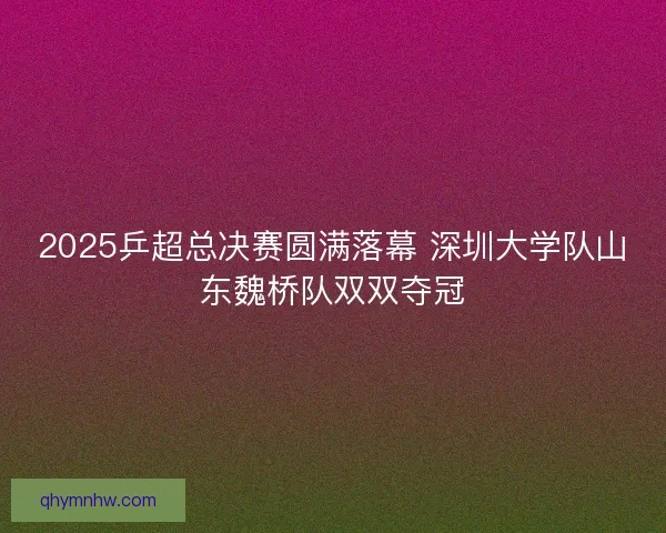 2025乒超总决赛圆满落幕 深圳大学队山东魏桥队双双夺冠