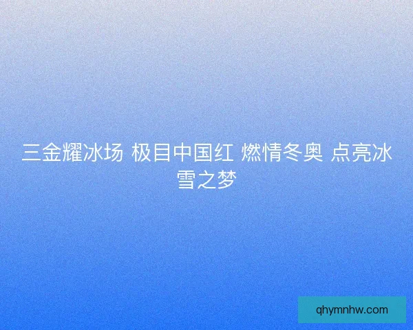 三金耀冰场 极目中国红 燃情冬奥 点亮冰雪之梦